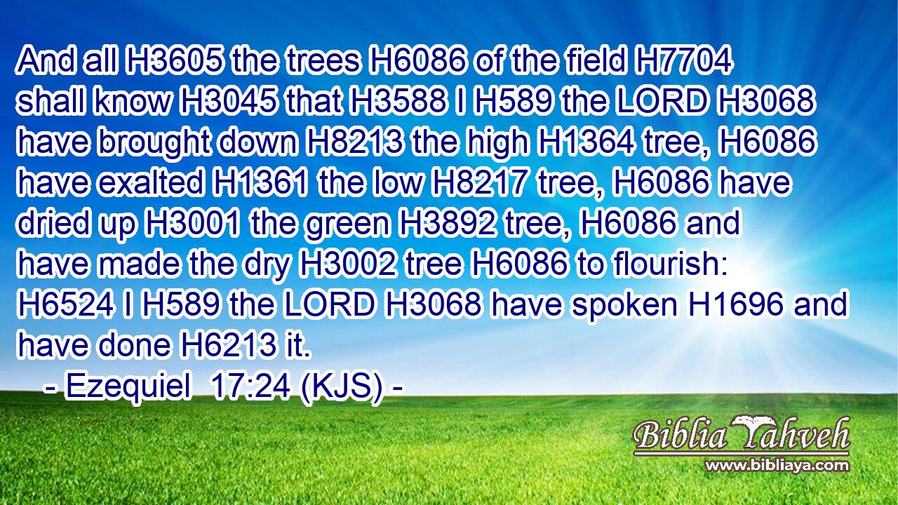 And all H3605 the trees H6086 of the field H7704 shall know H3045 that H3588 I H589 the LORD H3068 have brought down H8213 the high H1364 tree, H6086 have exalted H1361 the low H8217 tree, H6086 have dried up H3001 the green H3892 tree, H6086 and have made the dry H3002 tree H6086 to flourish: H6524 I H589 the LORD H3068 have spoken H1696 and have done H6213 it.