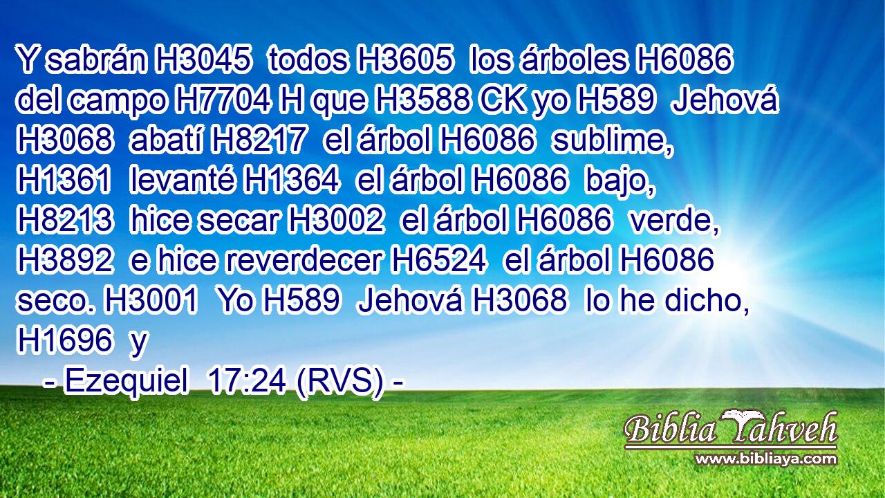 Y sabrán H3045  todos H3605  los árboles H6086  del campo H7704 H que H3588 CK yo H589  Jehová H3068  abatí H8217  el árbol H6086  sublime, H1361  levanté H1364  el árbol H6086  bajo, H8213  hice secar H3002  el árbol H6086  verde, H3892  e hice reverdecer H6524  el árbol H6086  seco. H3001  Yo H589  Jehová H3068  lo he dicho, H1696  y