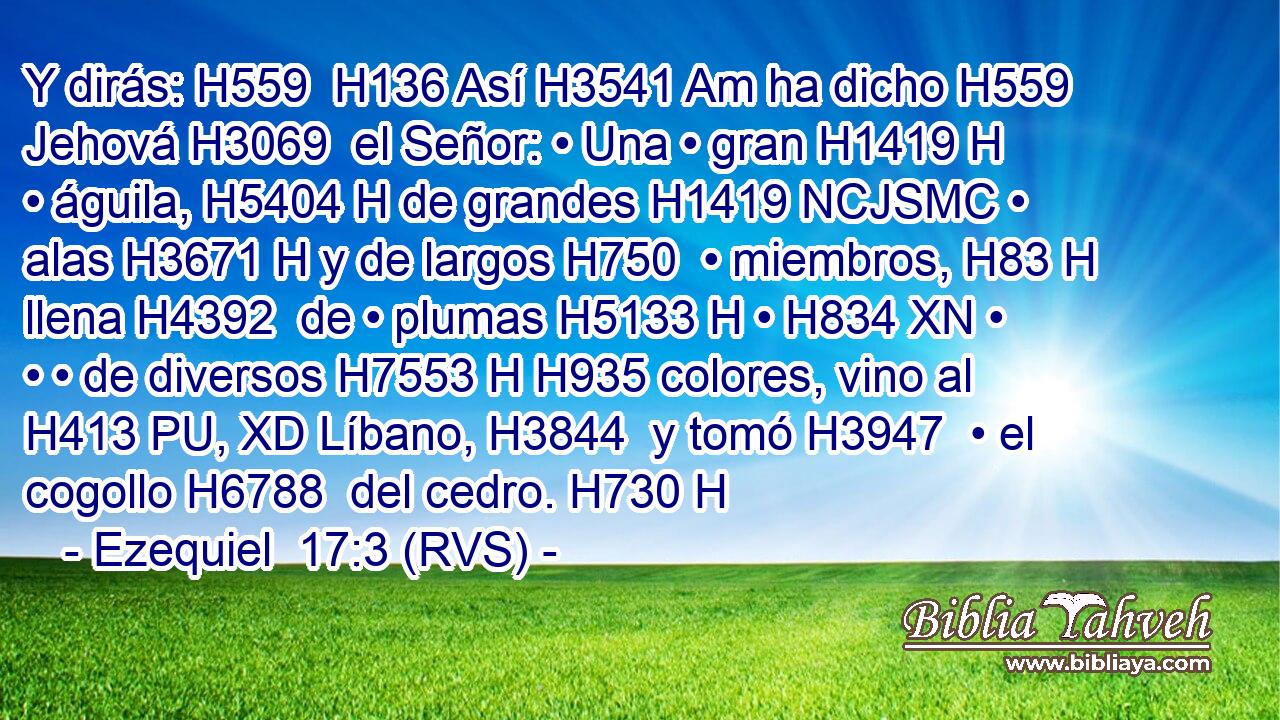 Y dirás: H559  H136 Así H3541 Am ha dicho H559  Jehová H3069  el Señor: • Una • gran H1419 H • águila, H5404 H de grandes H1419 NCJSMC • alas H3671 H y de largos H750  • miembros, H83 H llena H4392  de • plumas H5133 H • H834 XN • • • de diversos H7553 H H935 colores, vino al H413 PU, XD Líbano, H3844  y tomó H3947  • el cogollo H6788  del cedro. H730 H 