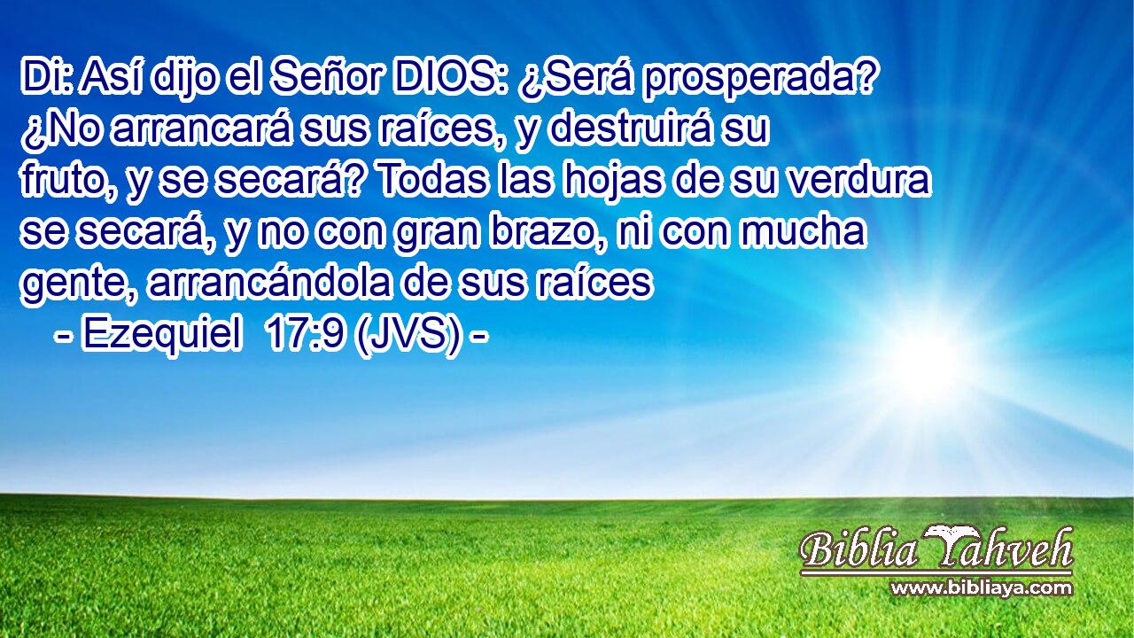 Di: Así dijo el Señor DIOS: ¿Será prosperada? ¿No arrancará sus raíces, y destruirá su fruto, y se secará? Todas las hojas de su verdura se secará, y no con gran brazo, ni con mucha gente, arrancándola de sus raíces