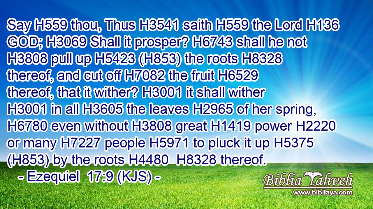 Say H559 thou, Thus H3541 saith H559 the Lord H136 GOD; H3069 Shall it prosper? H6743 shall he not H3808 pull up H5423 (H853) the roots H8328 thereof, and cut off H7082 the fruit H6529 thereof, that it wither? H3001 it shall wither H3001 in all H3605 the leaves H2965 of her spring, H6780 even without H3808 great H1419 power H2220 or many H7227 people H5971 to pluck it up H5375 (H853) by the roots H4480  H8328 thereof.