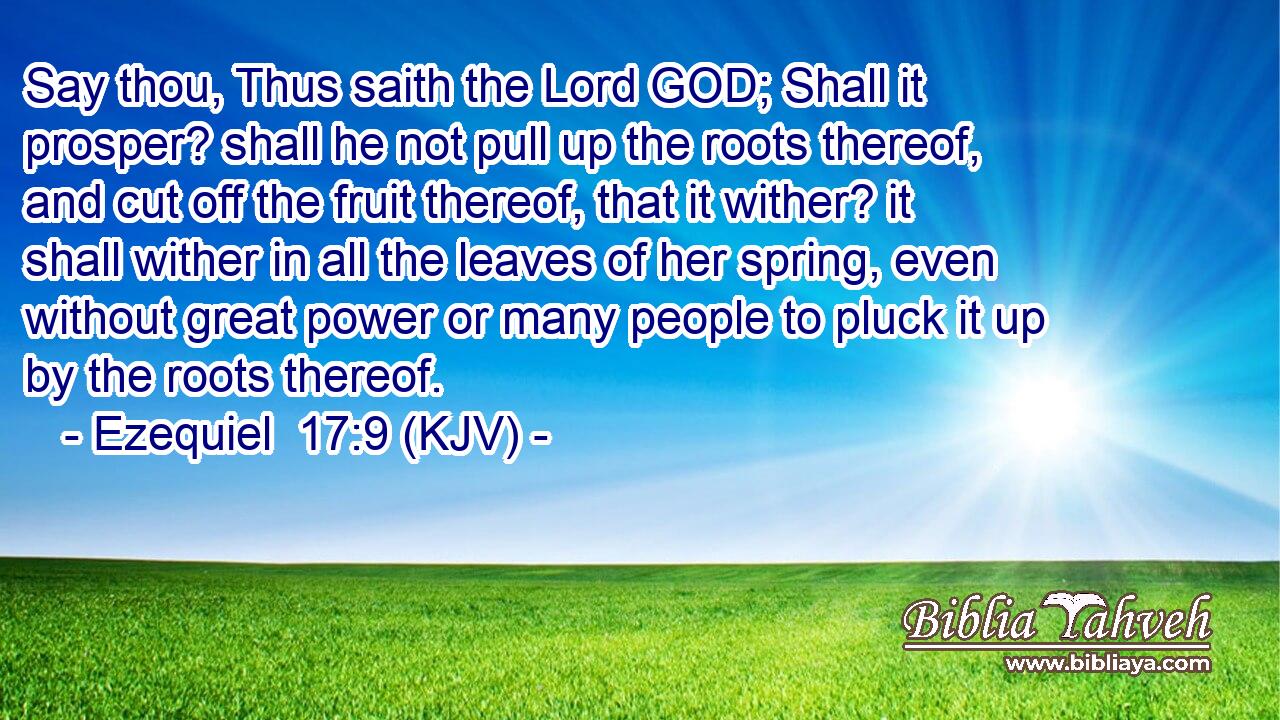 Say thou, Thus saith the Lord GOD; Shall it prosper? shall he not pull up the roots thereof, and cut off the fruit thereof, that it wither? it shall wither in all the leaves of her spring, even without great power or many people to pluck it up by the roots thereof.