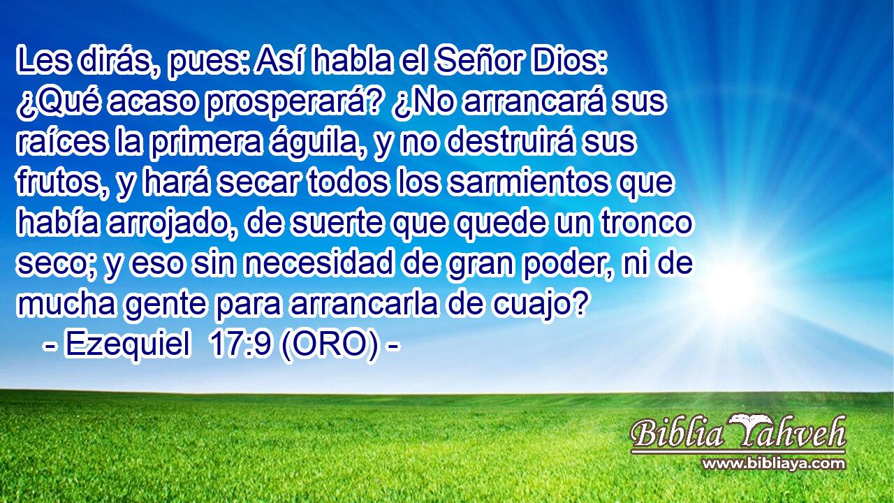 Les dirás, pues: Así habla el Señor Dios: ¿Qué acaso prosperará? ¿No arrancará sus raíces la primera águila, y no destruirá sus frutos, y hará secar todos los sarmientos que había arrojado, de suerte que quede un tronco seco; y eso sin necesidad de gran poder, ni de mucha gente para arrancarla de cuajo? 
