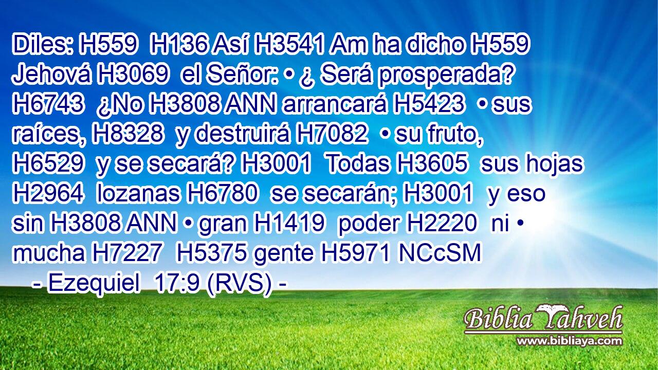 Diles: H559  H136 Así H3541 Am ha dicho H559  Jehová H3069  el Señor: • ¿ Será prosperada? H6743  ¿No H3808 ANN arrancará H5423  • sus raíces, H8328  y destruirá H7082  • su fruto, H6529  y se secará? H3001  Todas H3605  sus hojas H2964  lozanas H6780  se secarán; H3001  y eso sin H3808 ANN • gran H1419  poder H2220  ni • mucha H7227  H5375 gente H5971 NCcSM