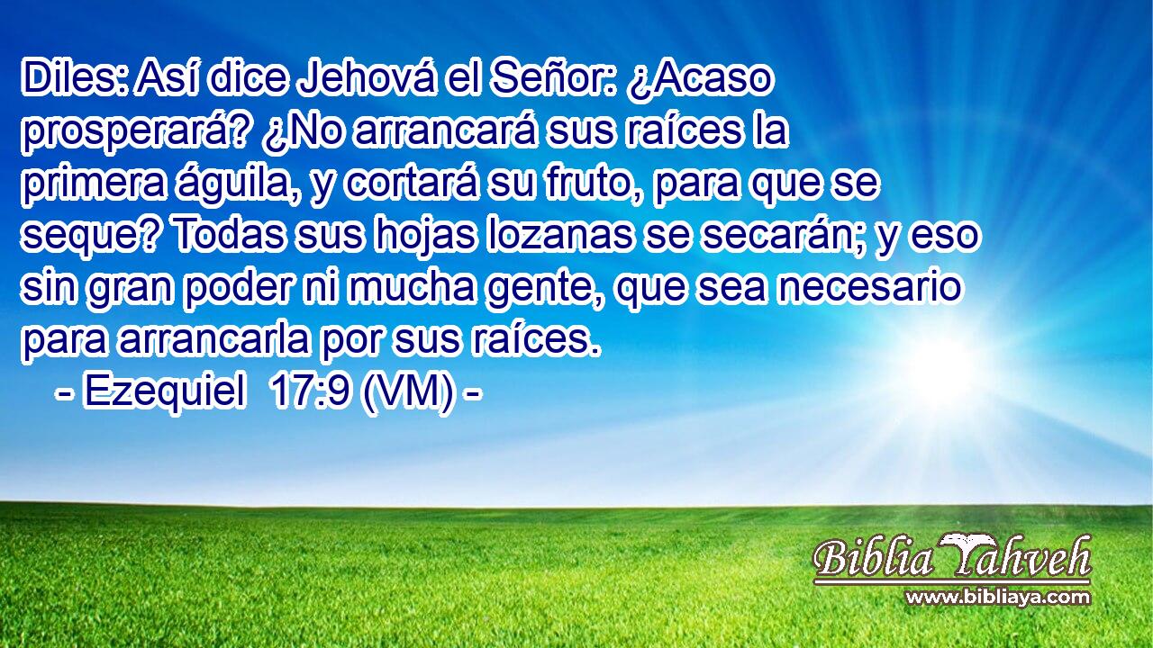 Diles: Así dice Jehová el Señor: ¿Acaso prosperará? ¿No arrancará sus raíces la primera águila, y cortará su fruto, para que se seque? Todas sus hojas lozanas se secarán; y eso sin gran poder ni mucha gente, que sea necesario para arrancarla por sus raíces. 