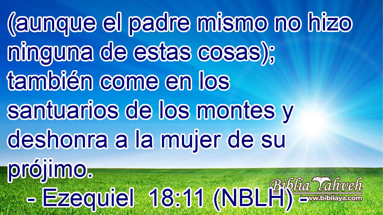  (aunque el padre mismo no hizo ninguna de estas cosas); también come en los santuarios de los montes y deshonra a la mujer de su prójimo. 