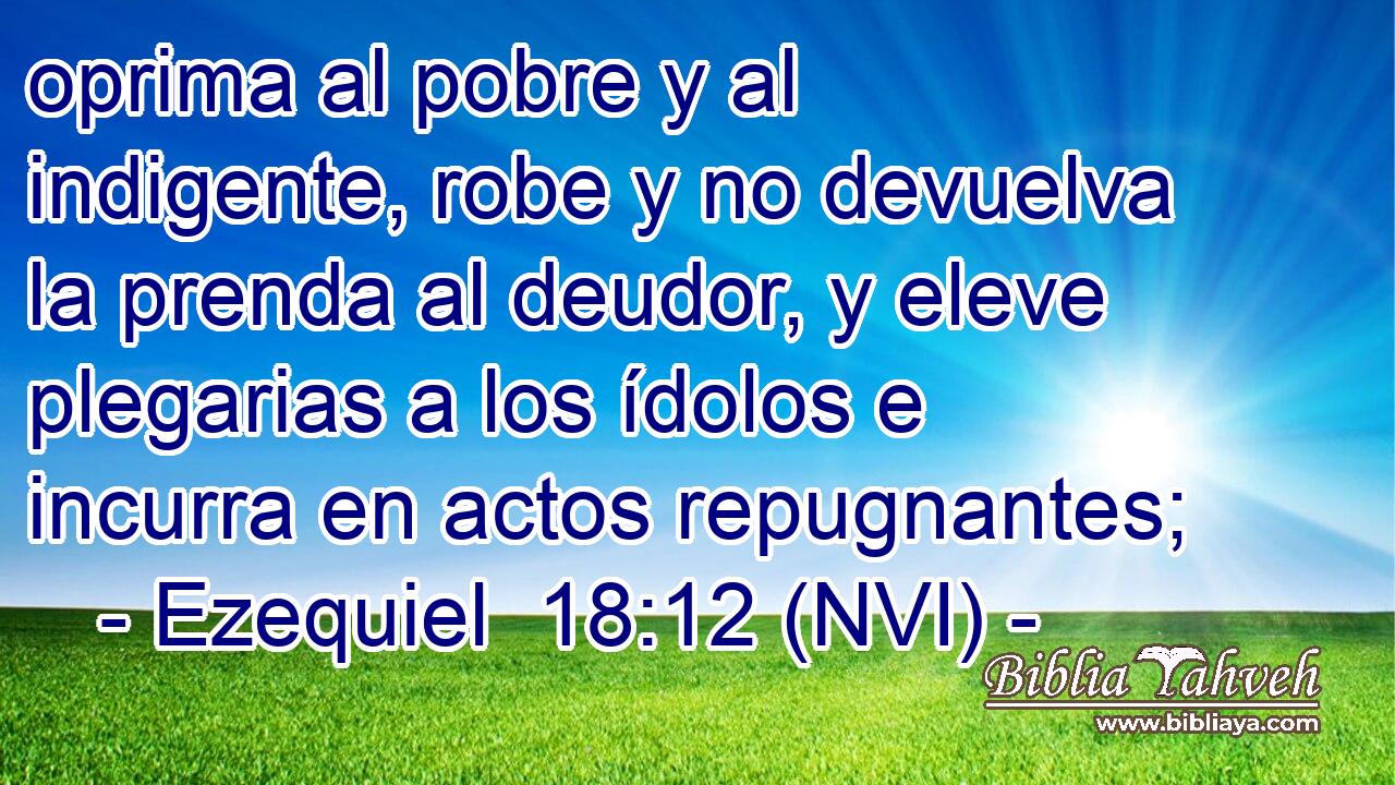  oprima al pobre y al indigente, robe y no devuelva la prenda al deudor, y eleve plegarias a los ídolos e incurra en actos repugnantes; 