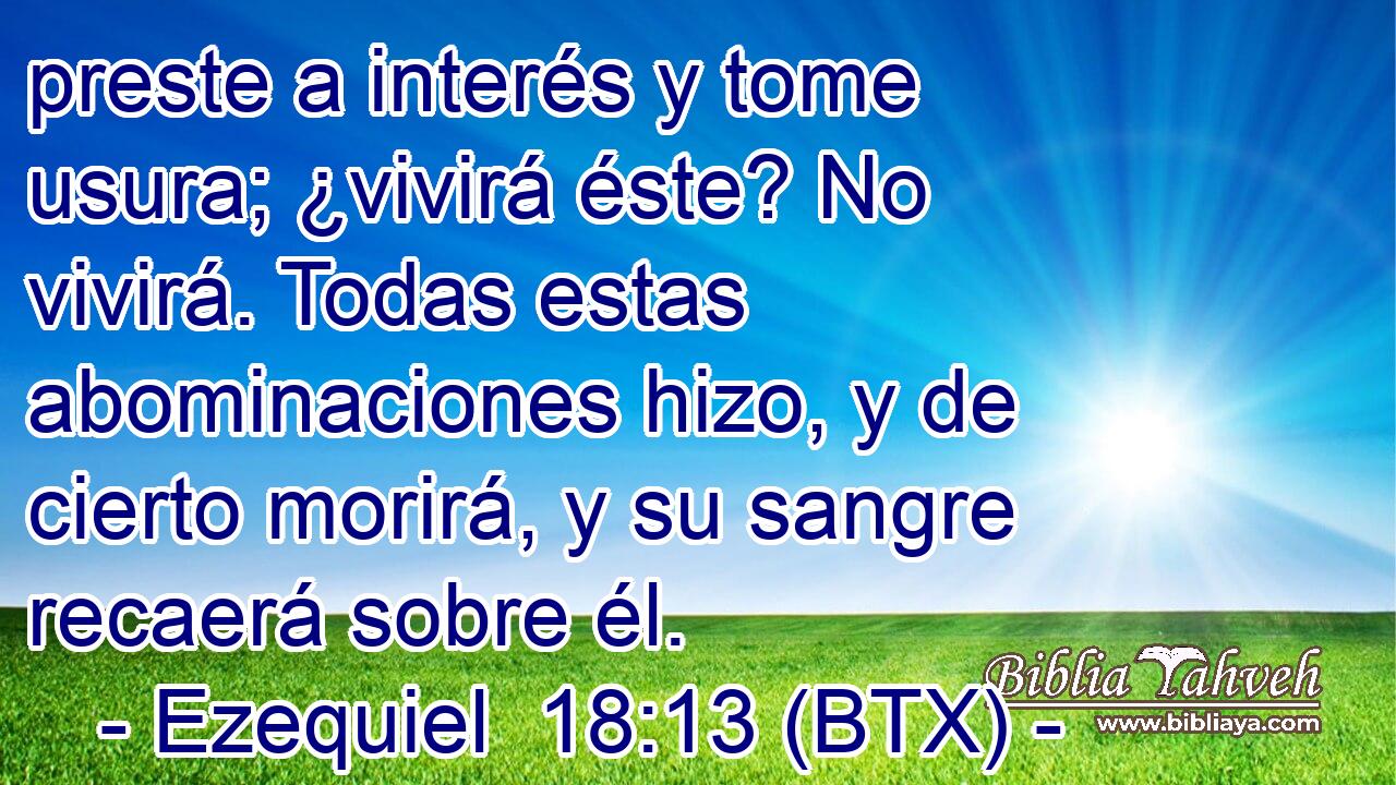 preste a interés y tome usura; ¿vivirá éste? No vivirá. Todas estas abominaciones hizo, y de cierto morirá, y su sangre recaerá sobre él.
