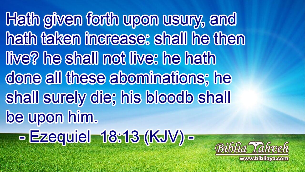 Hath given forth upon usury, and hath taken increase: shall he then live? he shall not live: he hath done all these abominations; he shall surely die; his bloodb shall be upon him.