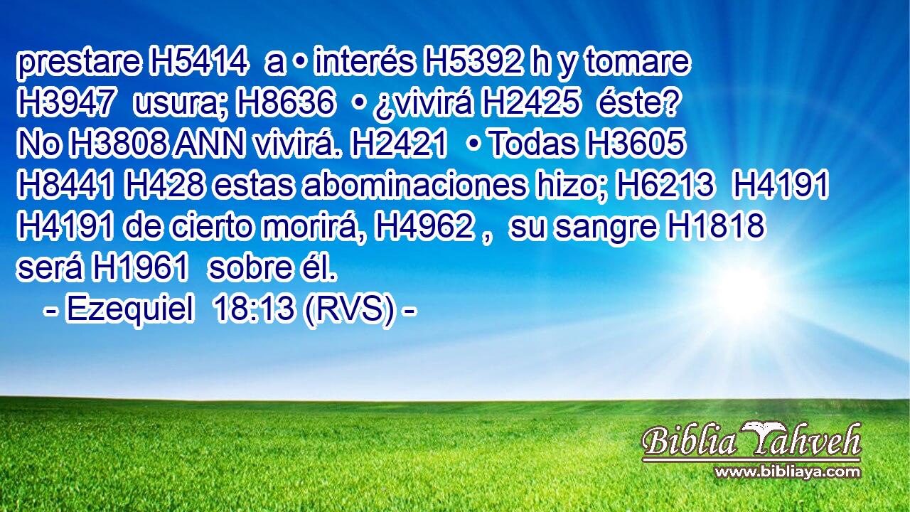 prestare H5414  a • interés H5392 h y tomare H3947  usura; H8636  • ¿vivirá H2425  éste? No H3808 ANN vivirá. H2421  • Todas H3605  H8441 H428 estas abominaciones hizo; H6213  H4191 H4191 de cierto morirá, H4962 ,  su sangre H1818  será H1961  sobre él. 