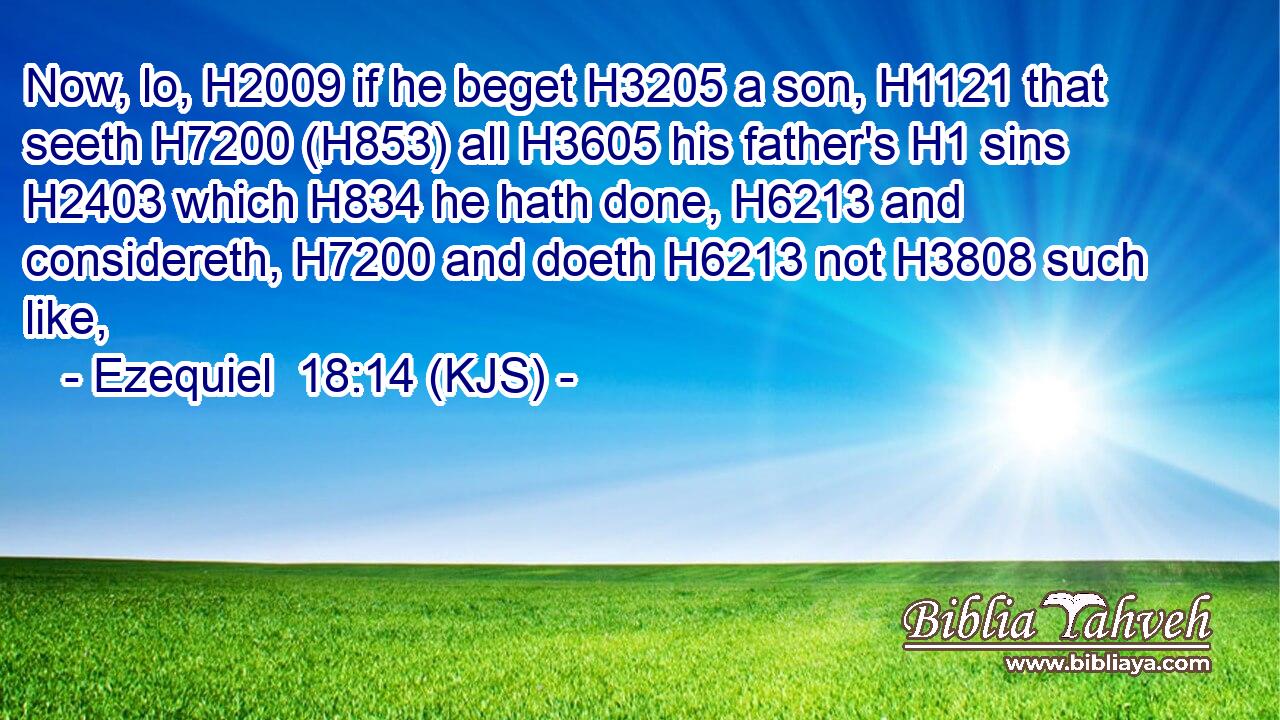 Now, lo, H2009 if he beget H3205 a son, H1121 that seeth H7200 (H853) all H3605 his father's H1 sins H2403 which H834 he hath done, H6213 and considereth, H7200 and doeth H6213 not H3808 such like,