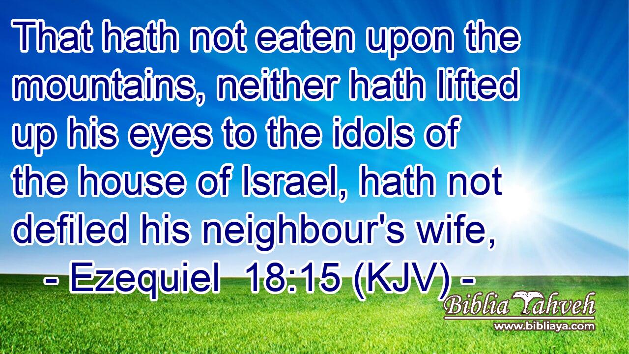 That hath not eaten upon the mountains, neither hath lifted up his eyes to the idols of the house of Israel, hath not defiled his neighbour's wife,