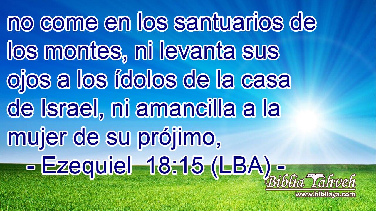 no come en los santuarios de los montes, ni levanta sus ojos a los ídolos de la casa de Israel, ni amancilla a la mujer de su prójimo,