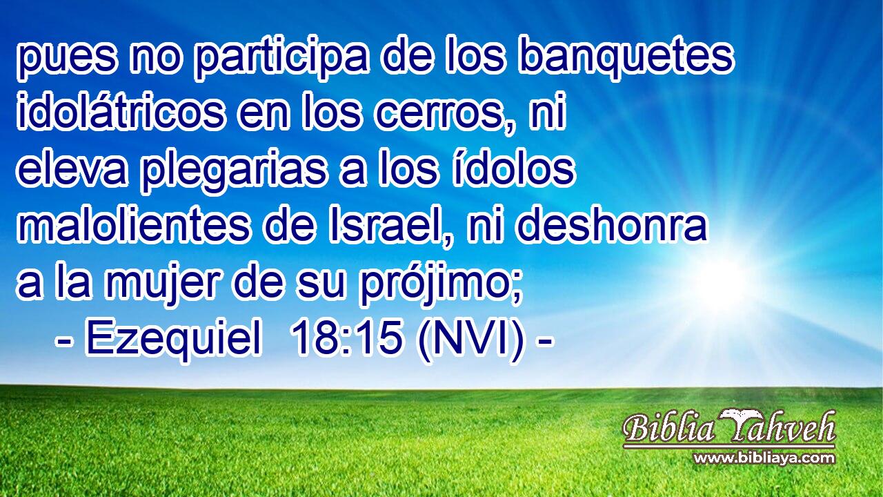  pues no participa de los banquetes idolátricos en los cerros, ni eleva plegarias a los ídolos malolientes de Israel, ni deshonra a la mujer de su prójimo; 
