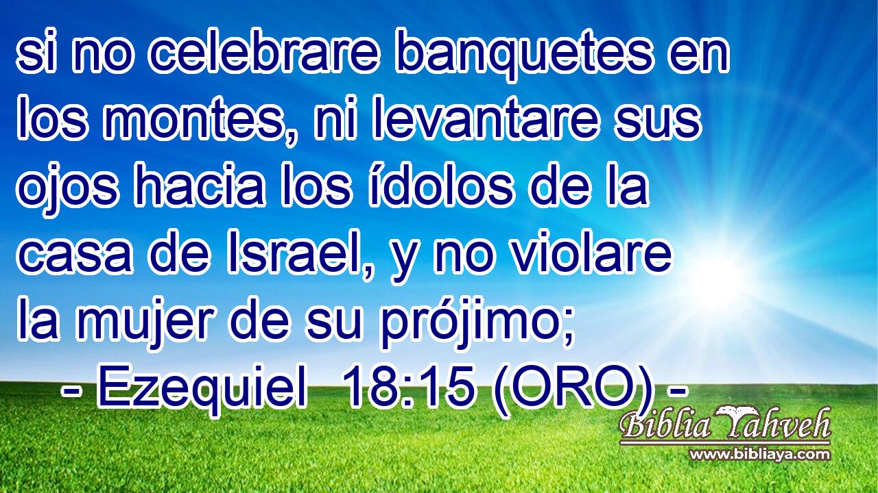  si no celebrare banquetes en los montes, ni levantare sus ojos hacia los ídolos de la casa de Israel, y no violare la mujer de su prójimo; 