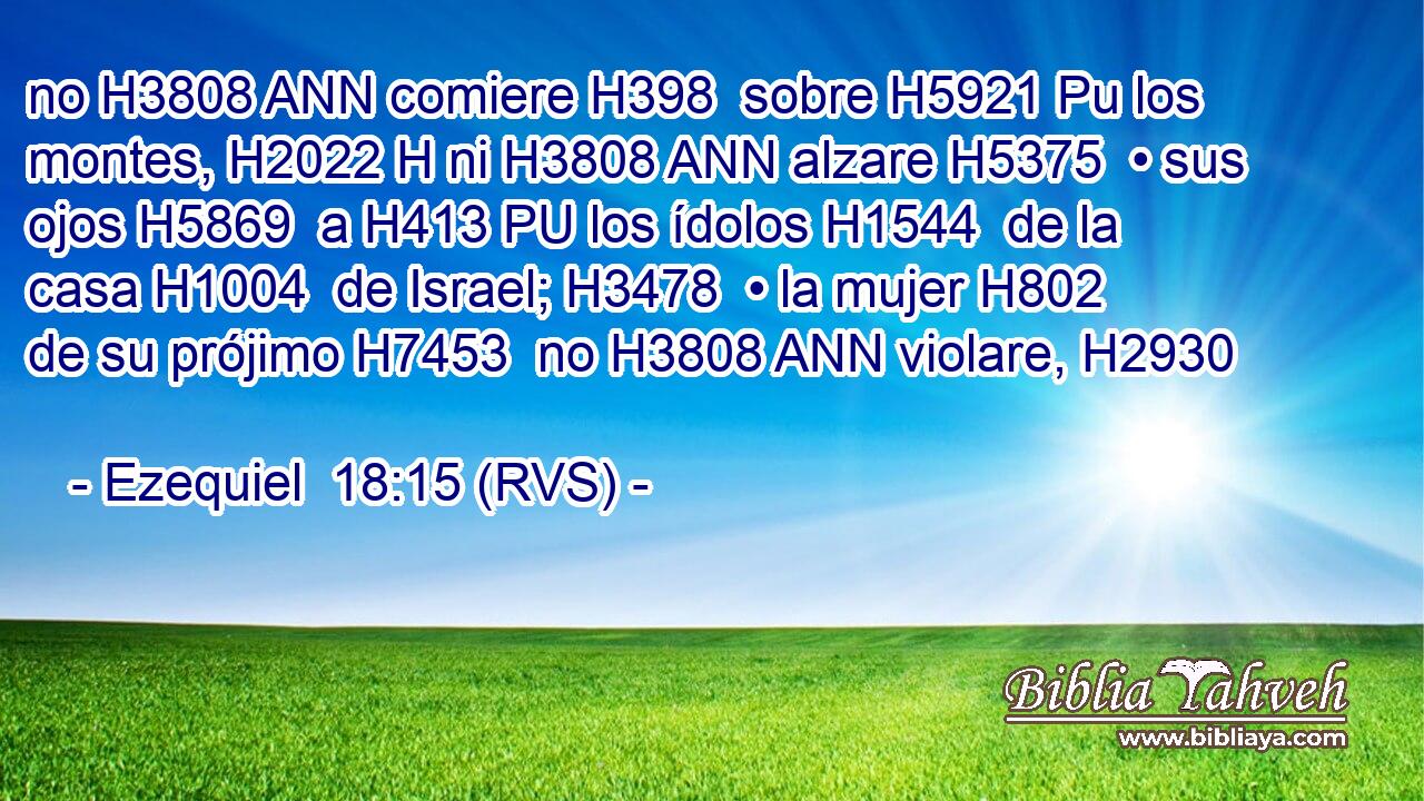 no H3808 ANN comiere H398  sobre H5921 Pu los montes, H2022 H ni H3808 ANN alzare H5375  • sus ojos H5869  a H413 PU los ídolos H1544  de la casa H1004  de Israel; H3478  • la mujer H802  de su prójimo H7453  no H3808 ANN violare, H2930  