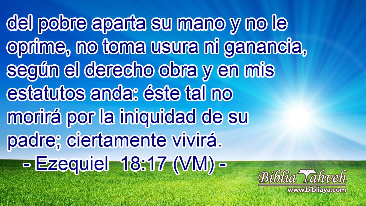 del pobre aparta su mano y no le oprime, no toma usura ni ganancia, según el derecho obra y en mis estatutos anda: éste tal no morirá por la iniquidad de su padre; ciertamente vivirá. 