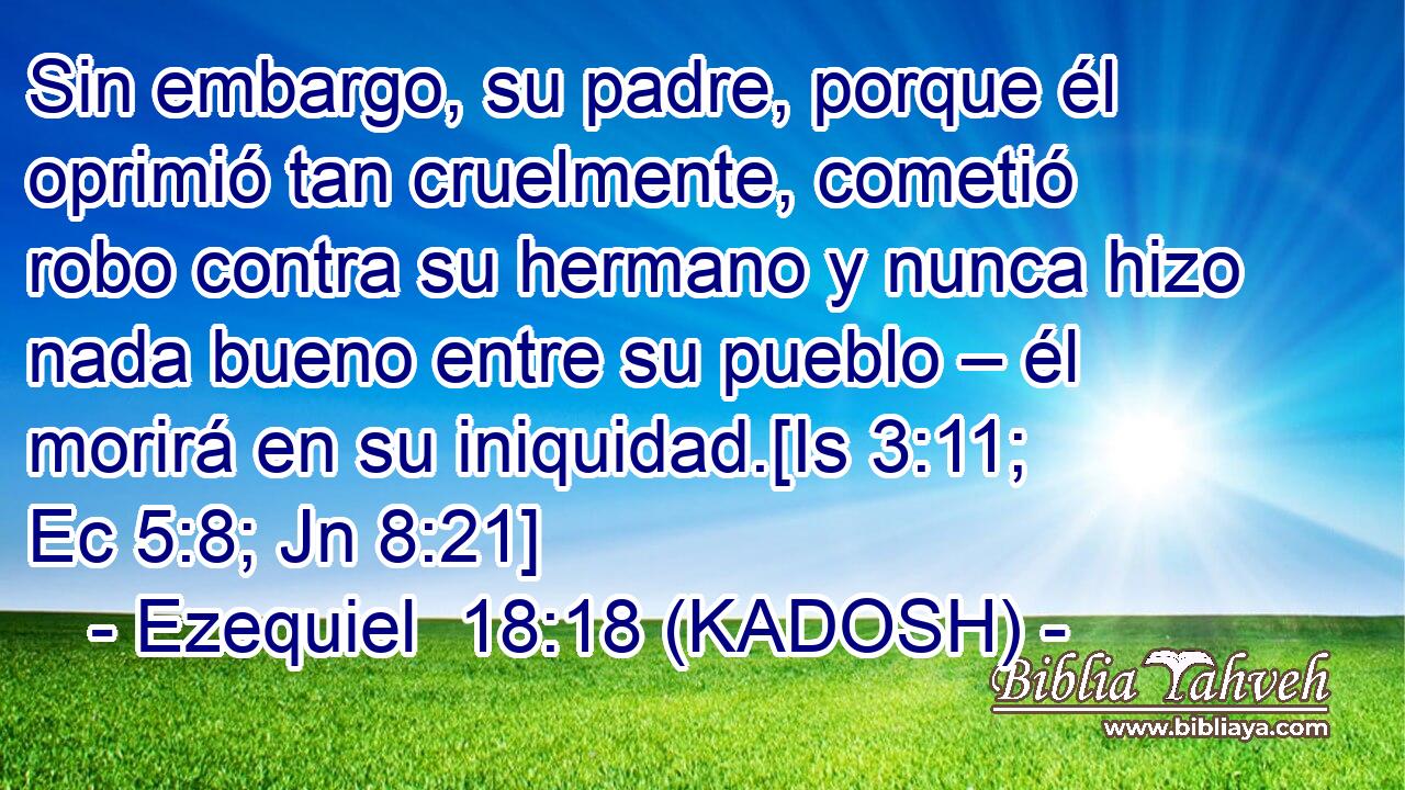  Sin embargo, su padre, porque él oprimió tan cruelmente, cometió robo contra su hermano y nunca hizo nada bueno entre su pueblo – él morirá en su iniquidad.[Is 3:11; Ec 5:8; Jn 8:21] 
