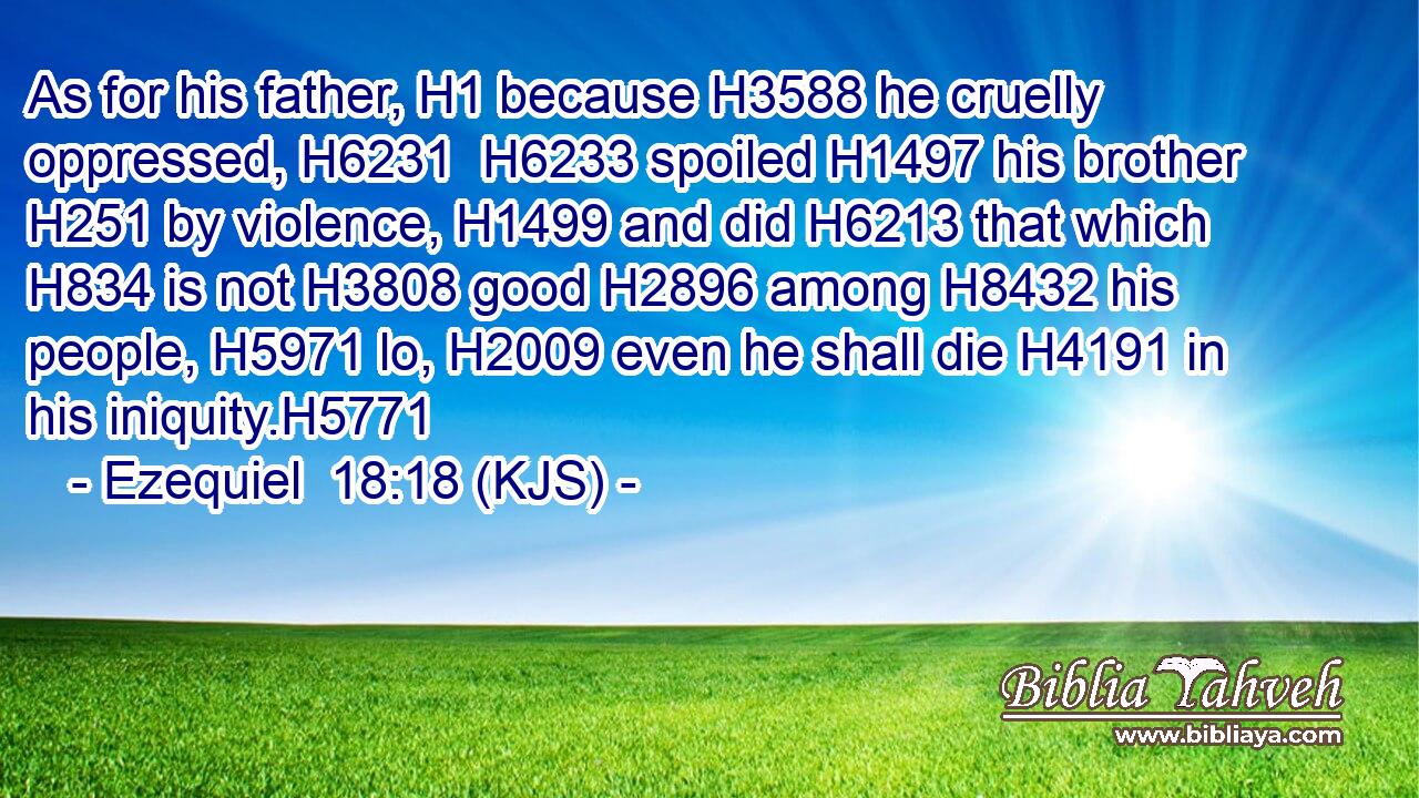 As for his father, H1 because H3588 he cruelly oppressed, H6231  H6233 spoiled H1497 his brother H251 by violence, H1499 and did H6213 that which H834 is not H3808 good H2896 among H8432 his people, H5971 lo, H2009 even he shall die H4191 in his iniquity.H5771