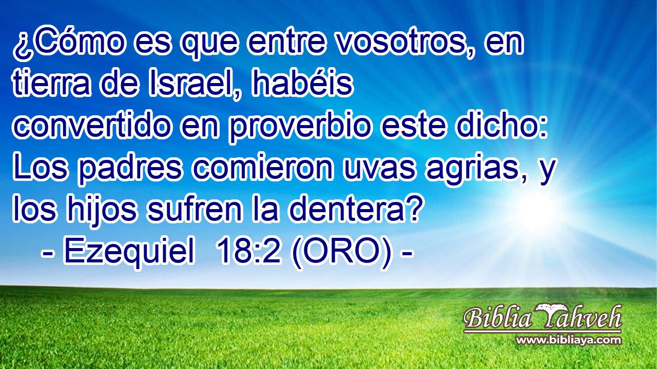 ¿Cómo es que entre vosotros, en tierra de Israel, habéis convertido en proverbio este dicho: Los padres comieron uvas agrias, y los hijos sufren la dentera? 