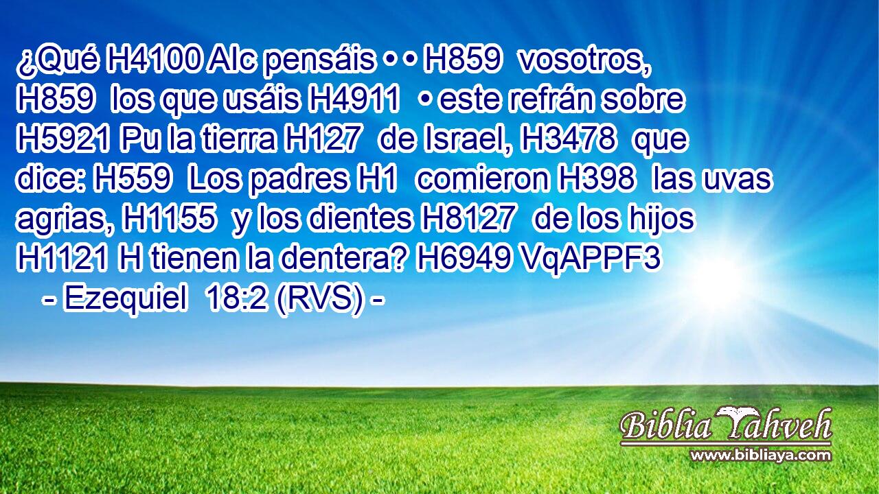 ¿Qué H4100 AIc pensáis • • H859  vosotros, H859  los que usáis H4911  • este refrán sobre H5921 Pu la tierra H127  de Israel, H3478  que dice: H559  Los padres H1  comieron H398  las uvas agrias, H1155  y los dientes H8127  de los hijos H1121 H tienen la dentera? H6949 VqAPPF3 