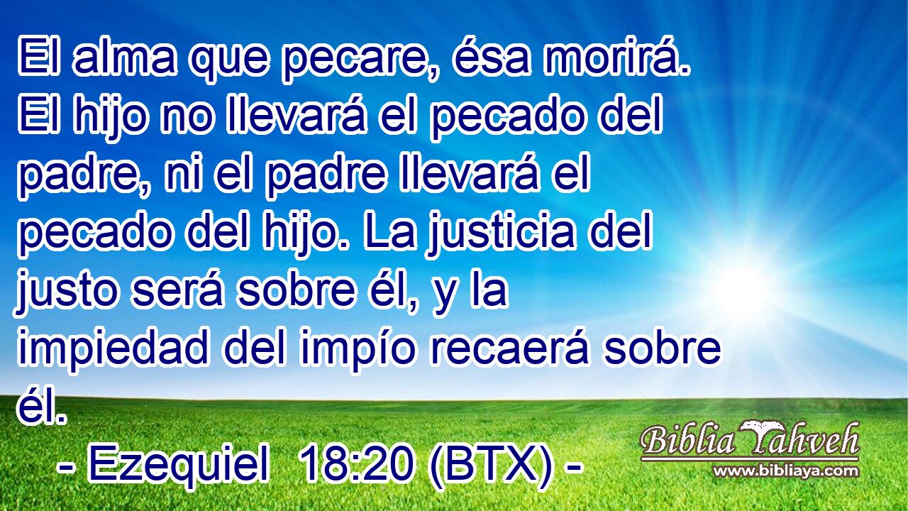 El alma que pecare, ésa morirá. El hijo no llevará el pecado del padre, ni el padre llevará el pecado del hijo. La justicia del justo será sobre él, y la impiedad del impío recaerá sobre él.