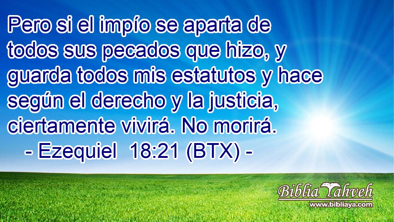 Pero si el impío se aparta de todos sus pecados que hizo, y guarda todos mis estatutos y hace según el derecho y la justicia, ciertamente vivirá. No morirá.