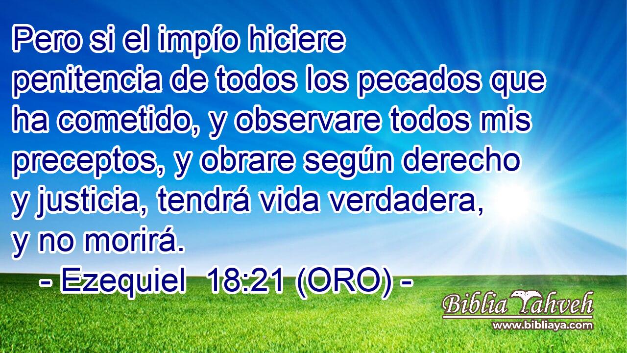  Pero si el impío hiciere penitencia de todos los pecados que ha cometido, y observare todos mis preceptos, y obrare según derecho y justicia, tendrá vida verdadera, y no morirá. 