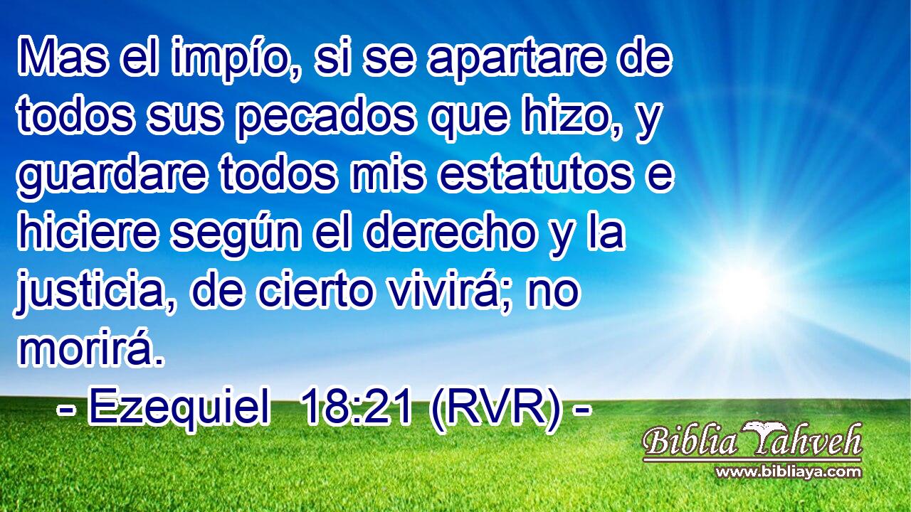 Mas el impío, si se apartare de todos sus pecados que hizo, y guardare todos mis estatutos e hiciere según el derecho y la justicia, de cierto vivirá; no morirá.