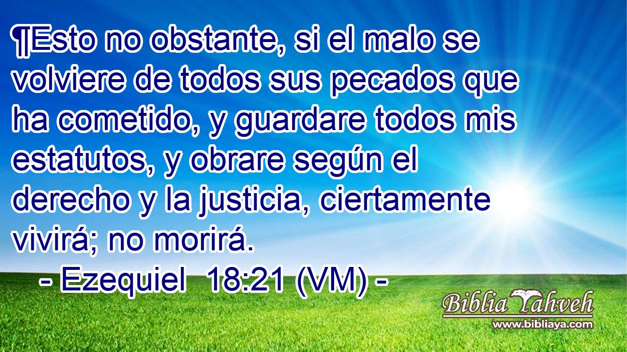  ¶Esto no obstante, si el malo se volviere de todos sus pecados que ha cometido, y guardare todos mis estatutos, y obrare según el derecho y la justicia, ciertamente vivirá; no morirá. 