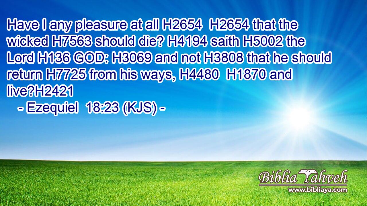 Have I any pleasure at all H2654  H2654 that the wicked H7563 should die? H4194 saith H5002 the Lord H136 GOD: H3069 and not H3808 that he should return H7725 from his ways, H4480  H1870 and live?H2421