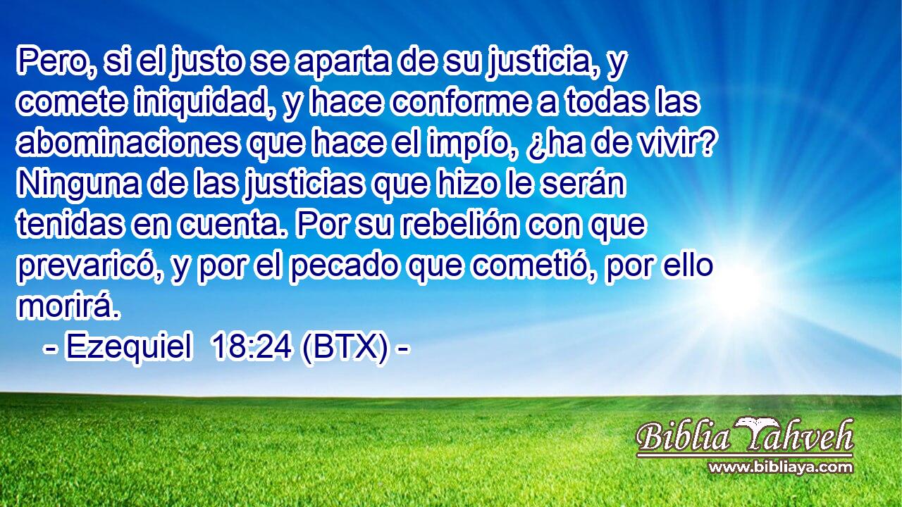 Pero, si el justo se aparta de su justicia, y comete iniquidad, y hace conforme a todas las abominaciones que hace el impío, ¿ha de vivir? Ninguna de las justicias que hizo le serán tenidas en cuenta. Por su rebelión con que prevaricó, y por el pecado que cometió, por ello morirá.