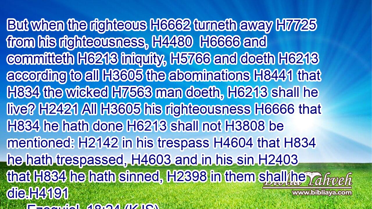 But when the righteous H6662 turneth away H7725 from his righteousness, H4480  H6666 and committeth H6213 iniquity, H5766 and doeth H6213 according to all H3605 the abominations H8441 that H834 the wicked H7563 man doeth, H6213 shall he live? H2421 All H3605 his righteousness H6666 that H834 he hath done H6213 shall not H3808 be mentioned: H2142 in his trespass H4604 that H834 he hath trespassed, H4603 and in his sin H2403 that H834 he hath sinned, H2398 in them shall he die.H4191