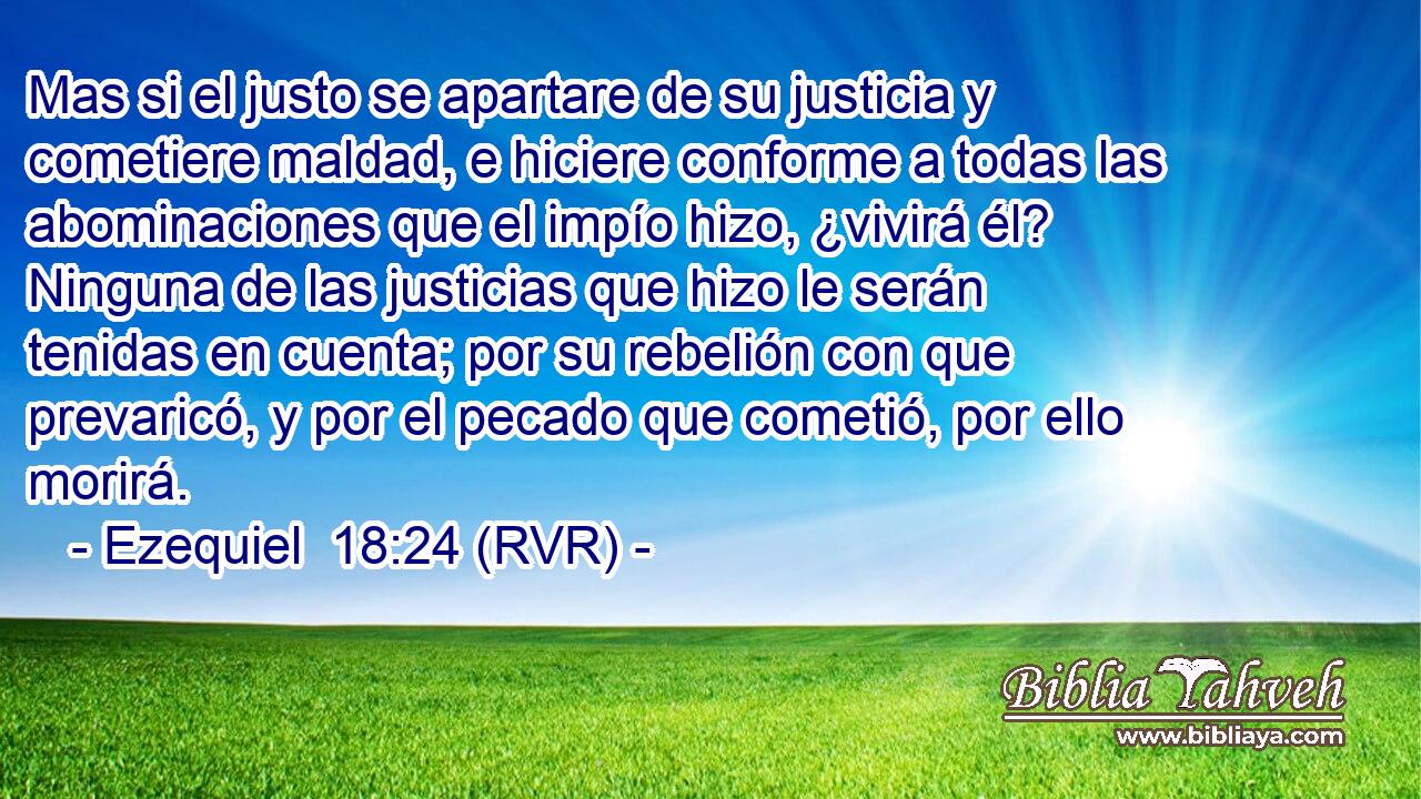 Mas si el justo se apartare de su justicia y cometiere maldad, e hiciere conforme a todas las abominaciones que el impío hizo, ¿vivirá él? Ninguna de las justicias que hizo le serán tenidas en cuenta; por su rebelión con que prevaricó, y por el pecado que cometió, por ello morirá.