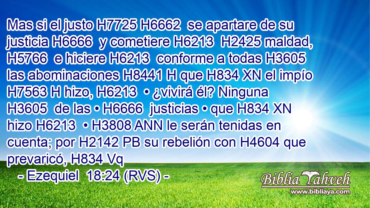 Mas si el justo H7725 H6662  se apartare de su justicia H6666  y cometiere H6213  H2425 maldad, H5766  e hiciere H6213  conforme a todas H3605  las abominaciones H8441 H que H834 XN el impío H7563 H hizo, H6213  • ¿vivirá él? Ninguna H3605  de las • H6666  justicias • que H834 XN hizo H6213  • H3808 ANN le serán tenidas en cuenta; por H2142 PB su rebelión con H4604 que prevaricó, H834 Vq