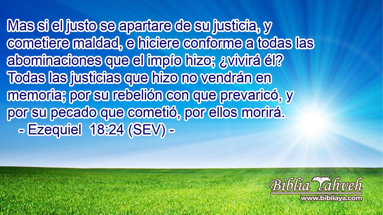 Mas si el justo se apartare de su justicia, y cometiere maldad, e hiciere conforme a todas las abominaciones que el impío hizo; ¿vivirá él? Todas las justicias que hizo no vendrán en memoria; por su rebelión con que prevaricó, y por su pecado que cometió, por ellos morirá.