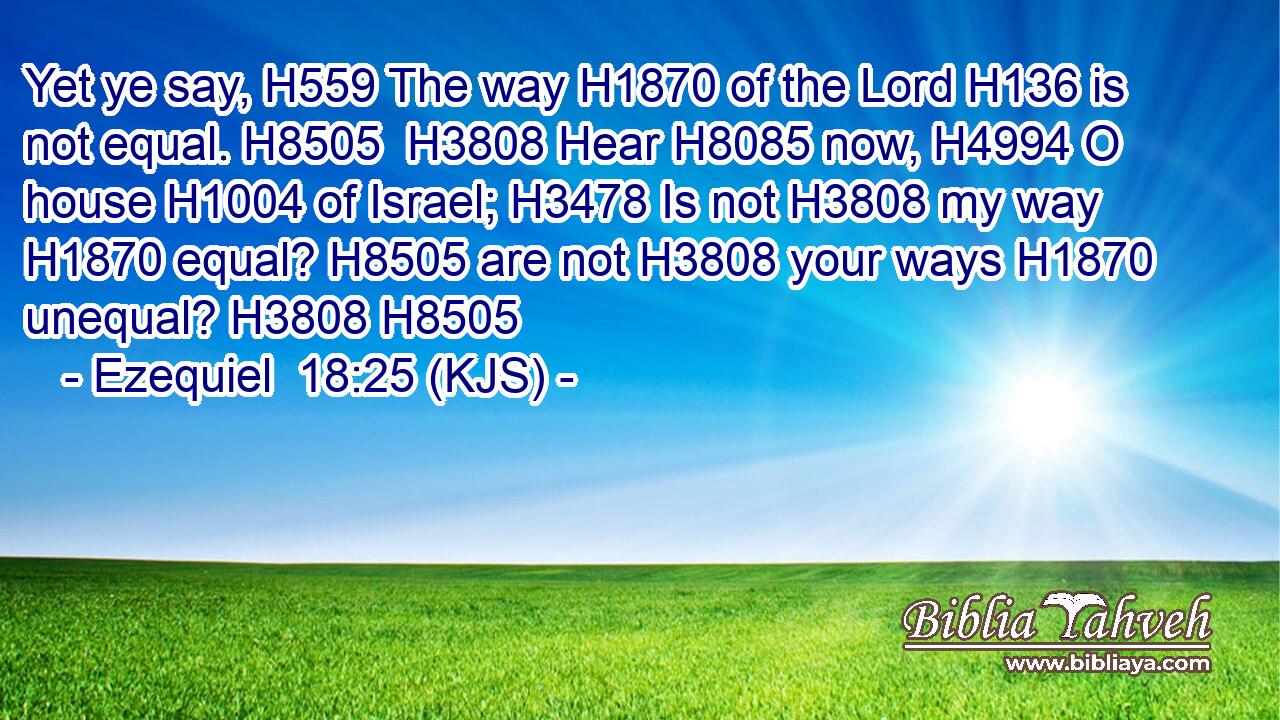 Yet ye say, H559 The way H1870 of the Lord H136 is not equal. H8505  H3808 Hear H8085 now, H4994 O house H1004 of Israel; H3478 Is not H3808 my way H1870 equal? H8505 are not H3808 your ways H1870 unequal? H3808 H8505