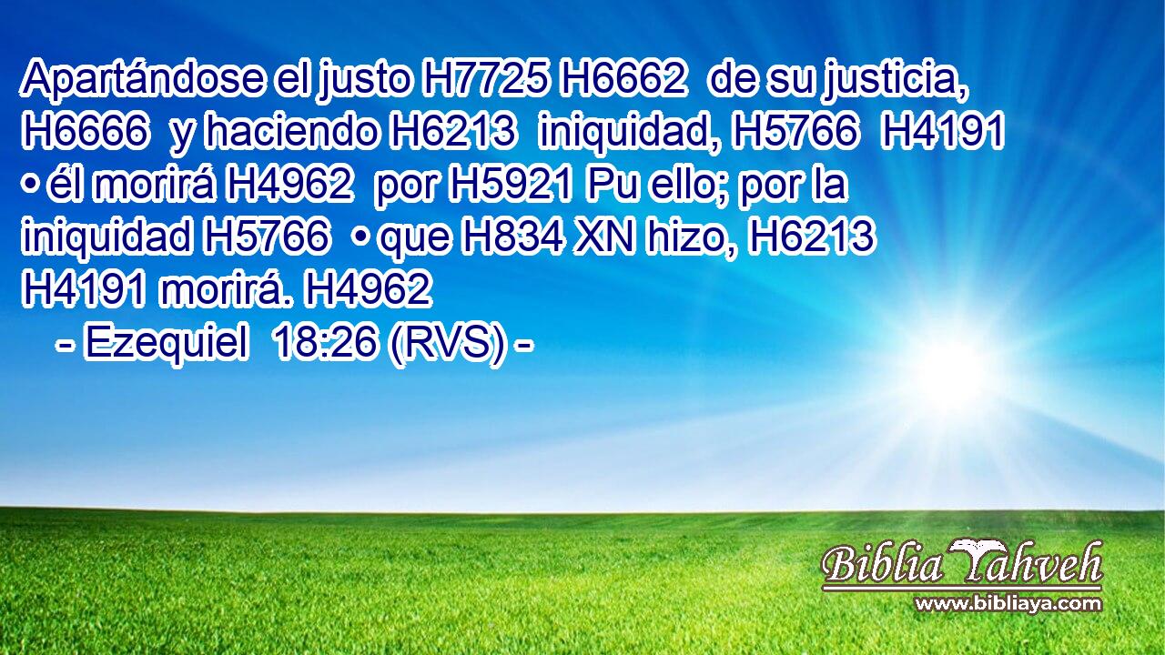 Apartándose el justo H7725 H6662  de su justicia, H6666  y haciendo H6213  iniquidad, H5766  H4191 • él morirá H4962  por H5921 Pu ello; por la iniquidad H5766  • que H834 XN hizo, H6213  H4191 morirá. H4962  