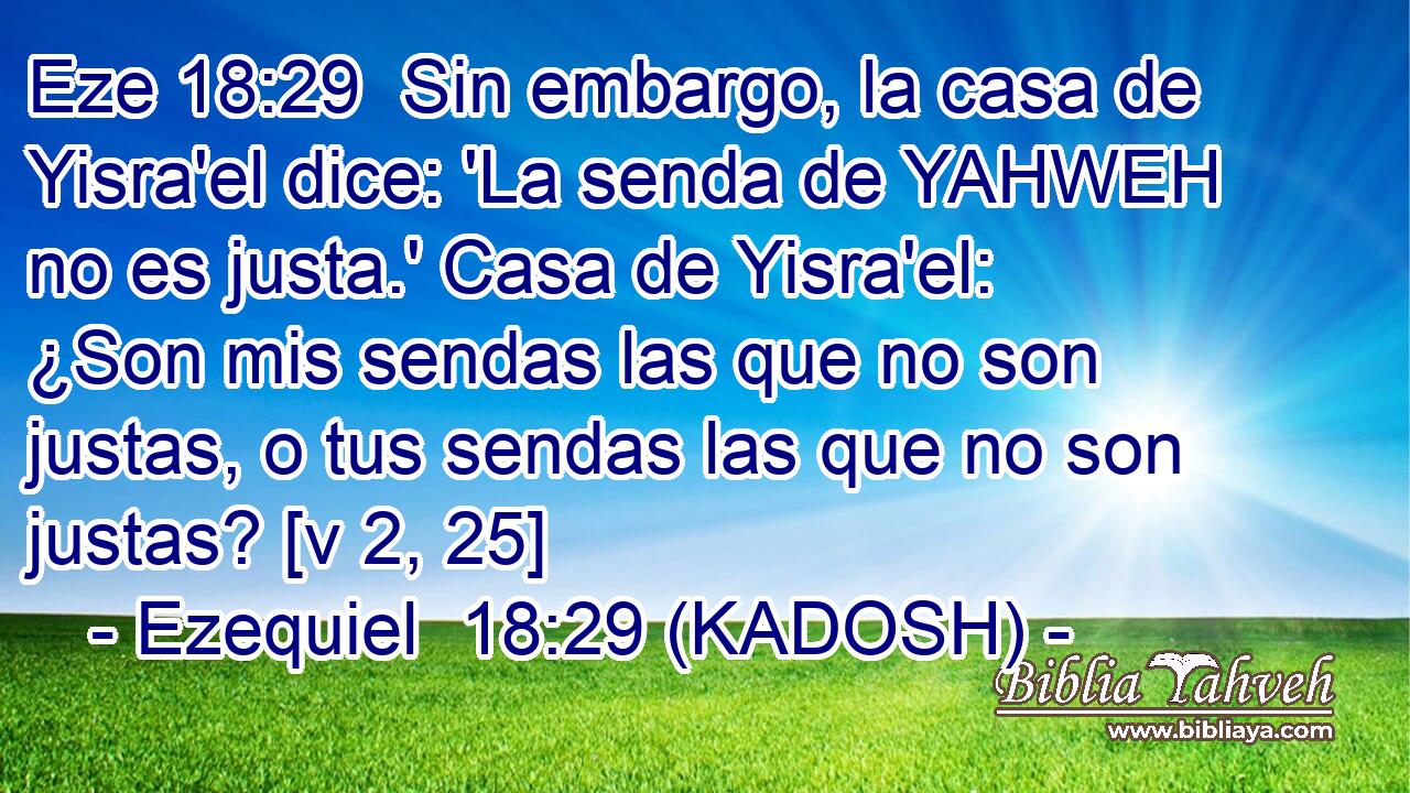  Sin embargo, la casa de Yisra'el dice: 'La senda de YAHWEH no es justa.' Casa de Yisra'el: ¿Son mis sendas las que no son justas, o tus sendas las que no son justas? [v 2, 25] 