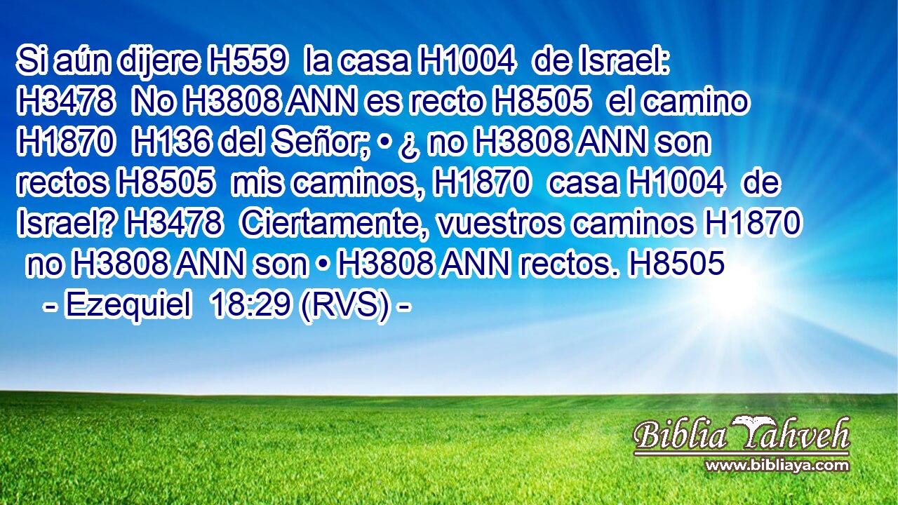 Si aún dijere H559  la casa H1004  de Israel: H3478  No H3808 ANN es recto H8505  el camino H1870  H136 del Señor; • ¿ no H3808 ANN son rectos H8505  mis caminos, H1870  casa H1004  de Israel? H3478  Ciertamente, vuestros caminos H1870  no H3808 ANN son • H3808 ANN rectos. H8505  