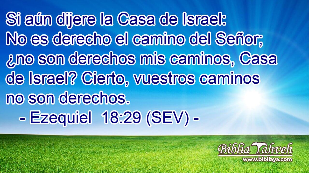 Si aún dijere la Casa de Israel: No es derecho el camino del Señor; ¿no son derechos mis caminos, Casa de Israel? Cierto, vuestros caminos no son derechos.