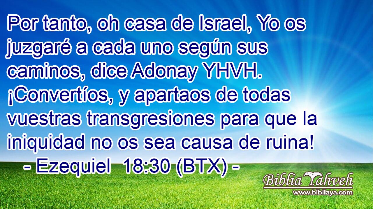 Por tanto, oh casa de Israel, Yo os juzgaré a cada uno según sus caminos, dice Adonay YHVH. ¡Convertíos, y apartaos de todas vuestras transgresiones para que la iniquidad no os sea causa de ruina!