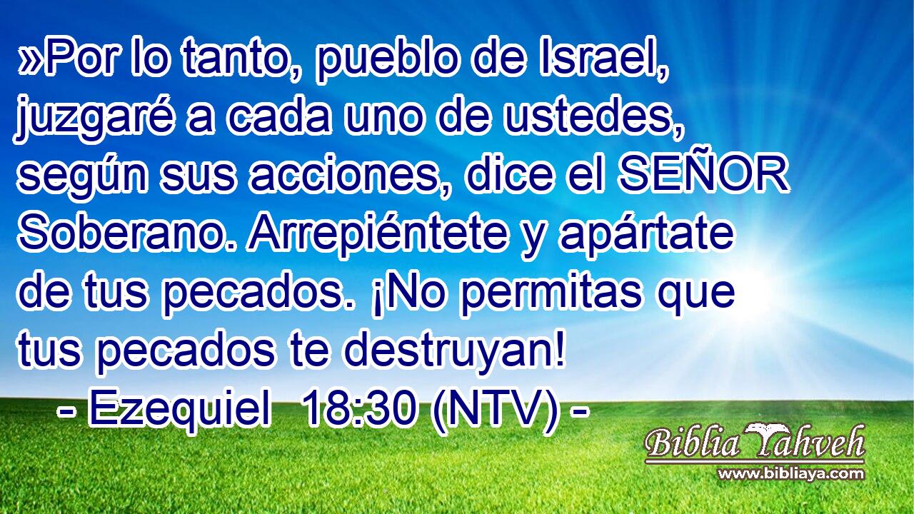 »Por lo tanto, pueblo de Israel, juzgaré a cada uno de ustedes, según sus acciones, dice el SEÑOR Soberano. Arrepiéntete y apártate de tus pecados. ¡No permitas que tus pecados te destruyan!