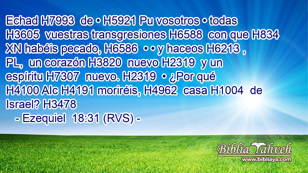 Echad H7993  de • H5921 Pu vosotros • todas H3605  vuestras transgresiones H6588  con que H834 XN habéis pecado, H6586  • • y haceos H6213 , PL,  un corazón H3820  nuevo H2319  y un espíritu H7307  nuevo. H2319  • ¿Por qué H4100 AIc H4191 moriréis, H4962  casa H1004  de Israel? H3478  