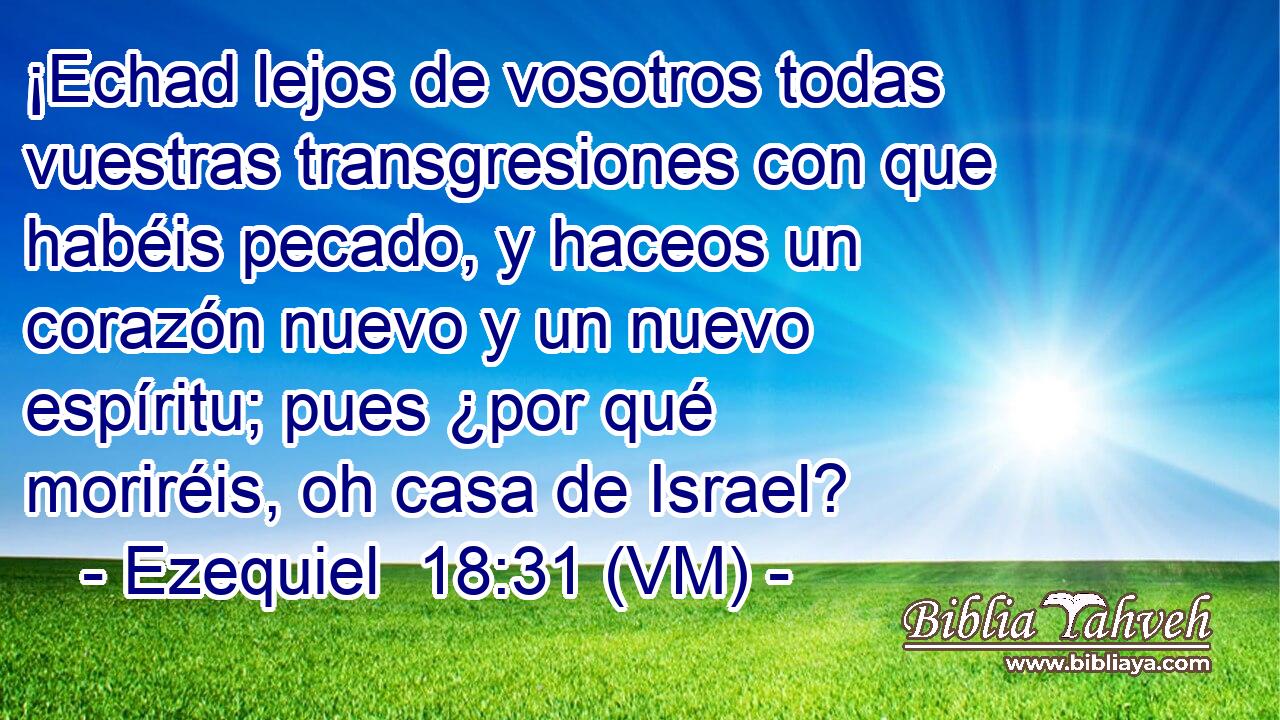  ¡Echad lejos de vosotros todas vuestras transgresiones con que habéis pecado, y haceos un corazón nuevo y un nuevo espíritu; pues ¿por qué moriréis, oh casa de Israel? 