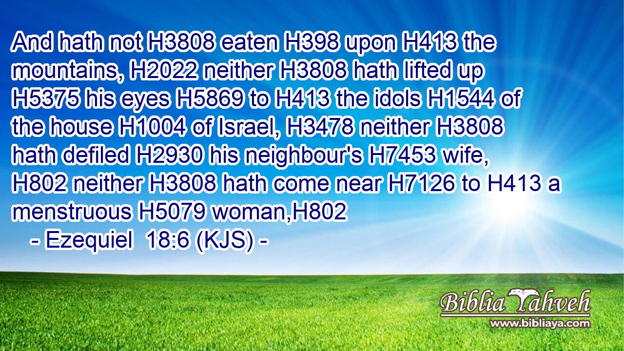 And hath not H3808 eaten H398 upon H413 the mountains, H2022 neither H3808 hath lifted up H5375 his eyes H5869 to H413 the idols H1544 of the house H1004 of Israel, H3478 neither H3808 hath defiled H2930 his neighbour's H7453 wife, H802 neither H3808 hath come near H7126 to H413 a menstruous H5079 woman,H802