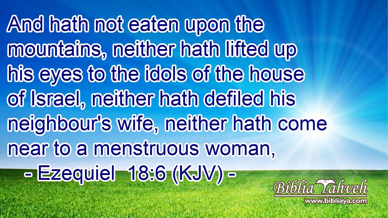 And hath not eaten upon the mountains, neither hath lifted up his eyes to the idols of the house of Israel, neither hath defiled his neighbour's wife, neither hath come near to a menstruous woman,