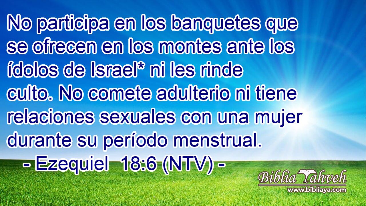 No participa en los banquetes que se ofrecen en los montes ante los ídolos de Israel* ni les rinde culto. No comete adulterio ni tiene relaciones sexuales con una mujer durante su período menstrual.