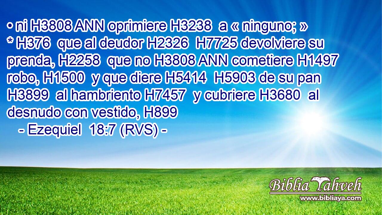 • ni H3808 ANN oprimiere H3238  a « ninguno; » * H376  que al deudor H2326  H7725 devolviere su prenda, H2258  que no H3808 ANN cometiere H1497  robo, H1500  y que diere H5414  H5903 de su pan H3899  al hambriento H7457  y cubriere H3680  al desnudo con vestido, H899  