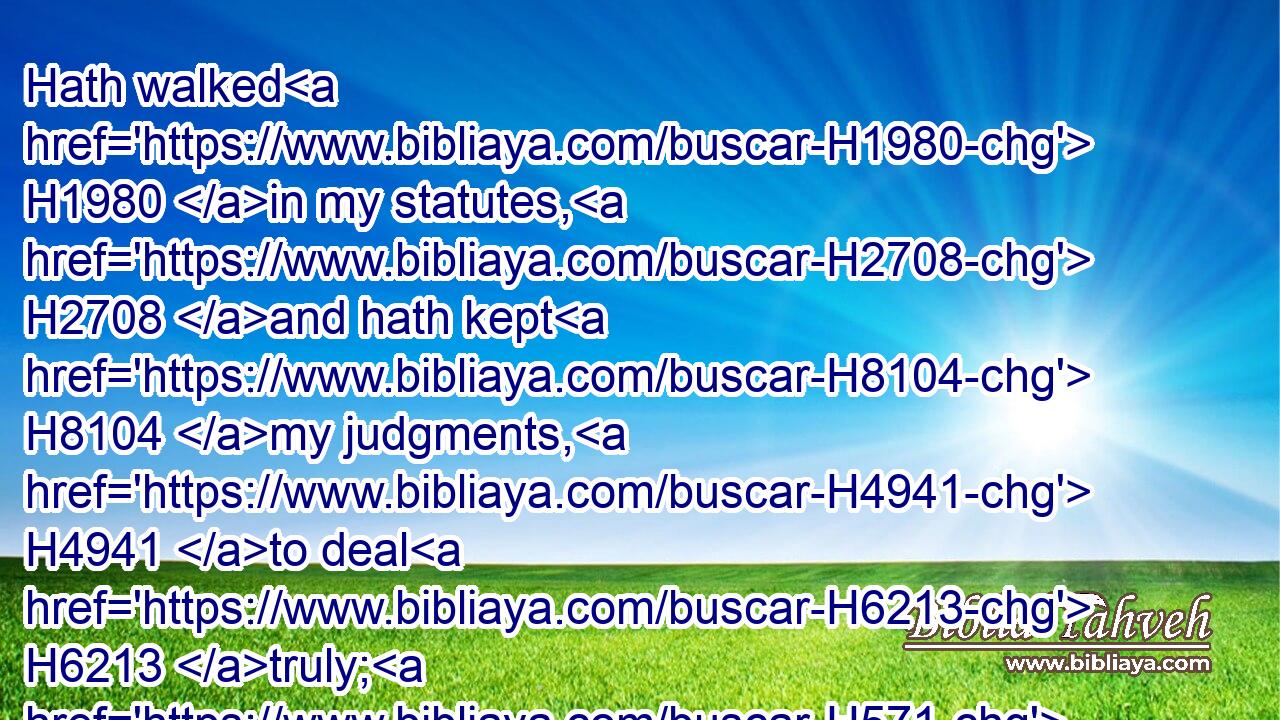 Hath walked H1980 in my statutes, H2708 and hath kept H8104 my judgments, H4941 to deal H6213 truly; H571 he H1931 is just, H6662 he shall surely live, H2421  H2421 saith H5002 the Lord H136 GOD.H3069